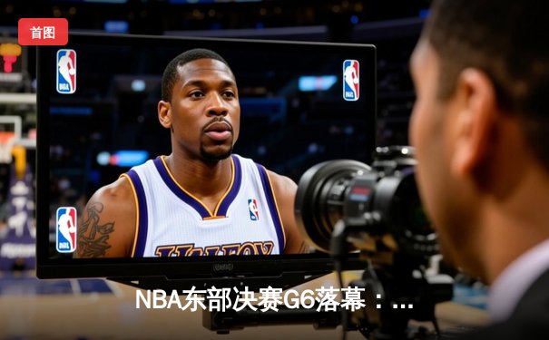NBA东部决赛G6落幕：凯尔特人险胜热火，塔图姆关键三双助队晋级总决赛