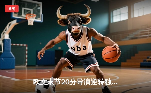 欧文末节20分导演逆转独行侠险胜森林狼，东契奇准三双率队夺赛点