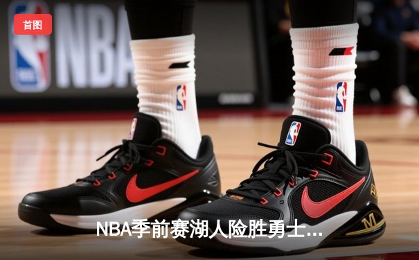 NBA季前赛湖人险胜勇士：詹姆斯关键三分锁定胜局，库里空砍38分