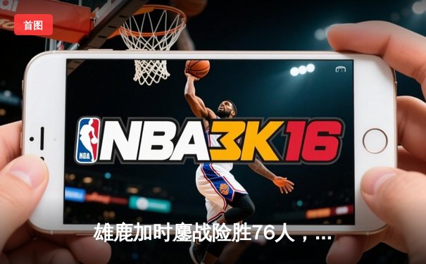 雄鹿加时鏖战险胜76人，字母哥32+11+7统治攻防，恩比德空砍29+8