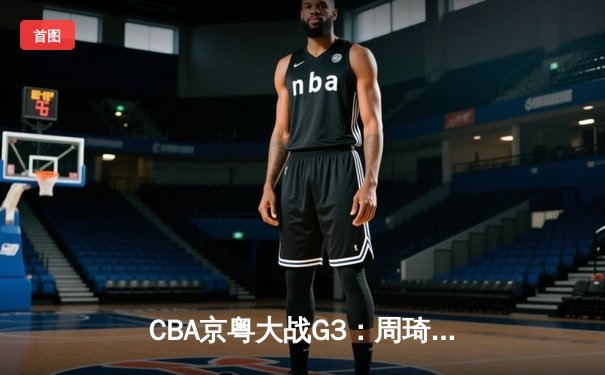 CBA京粤大战G3：周琦20+20统治内线 广东男篮逆转北京夺赛点