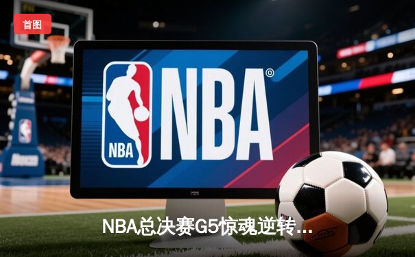 NBA总决赛G5惊魂逆转：凯尔特人114-110险胜勇士，塔图姆26+13+9准三双