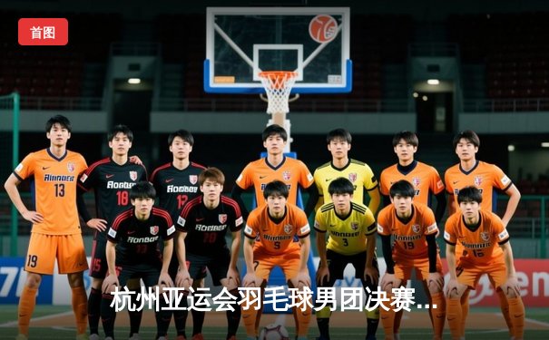 杭州亚运会羽毛球男团决赛：中国队3-1逆转印度队实现卫冕，石宇奇绝境翻盘成关键先生