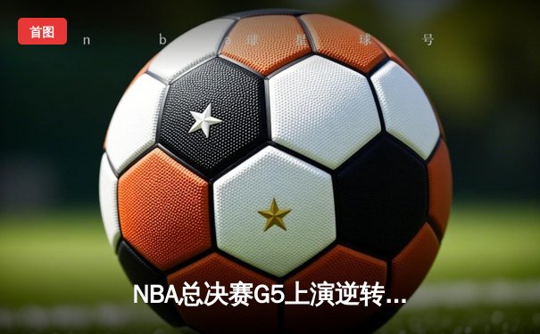 NBA总决赛G5上演逆转奇迹！独行侠加时险胜凯尔特人，东契奇狂砍40+三双